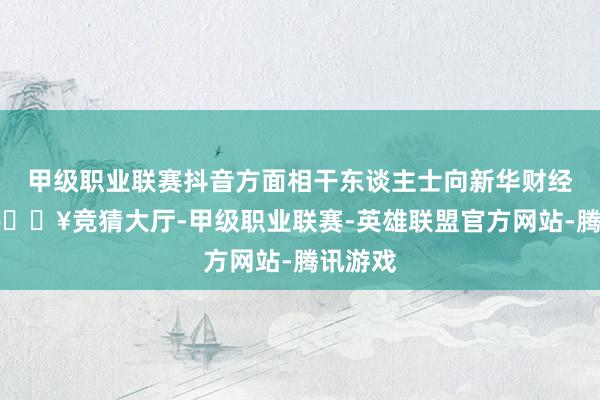 甲级职业联赛抖音方面相干东谈主士向新华财经暗示-🔥竞猜大厅-甲级职业联赛-英雄联盟官方网站-腾讯游戏