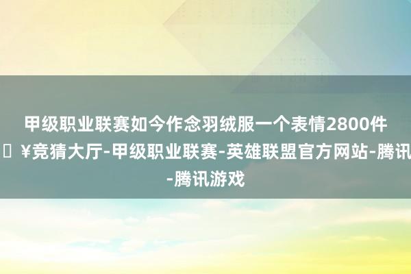 甲级职业联赛如今作念羽绒服一个表情2800件-🔥竞猜大厅-甲级职业联赛-英雄联盟官方网站-腾讯游戏