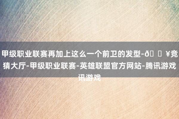 甲级职业联赛再加上这么一个前卫的发型-🔥竞猜大厅-甲级职业联赛-英雄联盟官方网站-腾讯游戏