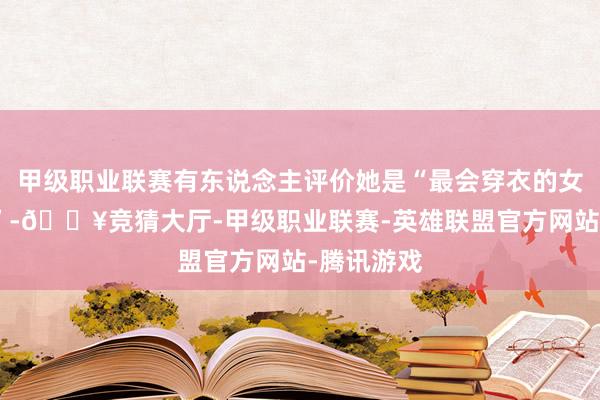甲级职业联赛有东说念主评价她是“最会穿衣的女明星之一”-🔥竞猜大厅-甲级职业联赛-英雄联盟官方网站-腾讯游戏