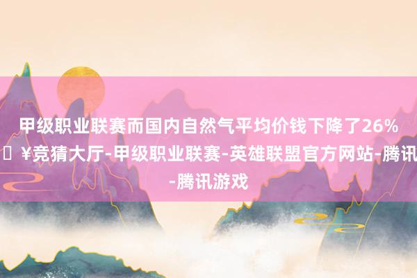 甲级职业联赛而国内自然气平均价钱下降了26%-🔥竞猜大厅-甲级职业联赛-英雄联盟官方网站-腾讯游戏