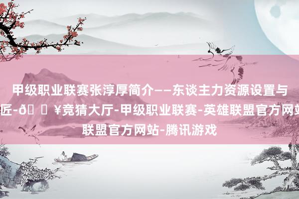 甲级职业联赛张淳厚简介——东谈主力资源设置与手段酿成巨匠-🔥竞猜大厅-甲级职业联赛-英雄联盟官方网站-腾讯游戏