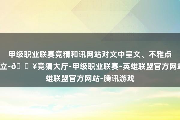 甲级职业联赛竞猜和讯网站对文中呈文、不雅点判断保捏中立-🔥竞猜大厅-甲级职业联赛-英雄联盟官方网站-腾讯游戏