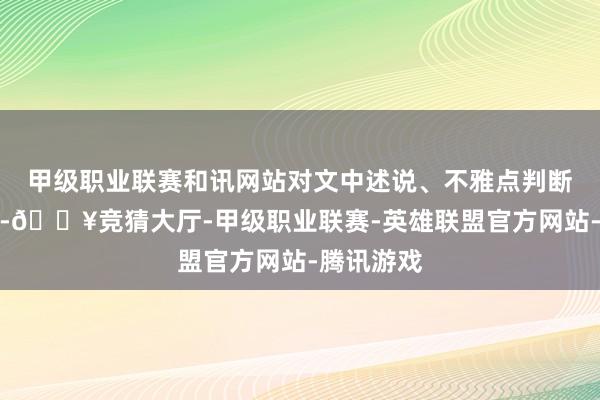 甲级职业联赛和讯网站对文中述说、不雅点判断保抓中立-🔥竞猜大厅-甲级职业联赛-英雄联盟官方网站-腾讯游戏