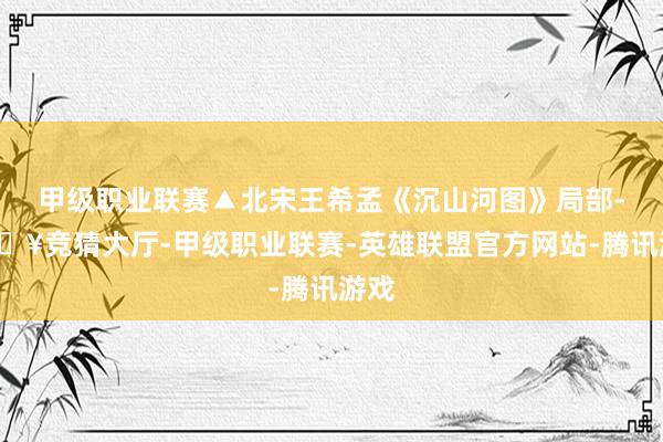 甲级职业联赛▲北宋王希孟《沉山河图》局部-🔥竞猜大厅-甲级职业联赛-英雄联盟官方网站-腾讯游戏