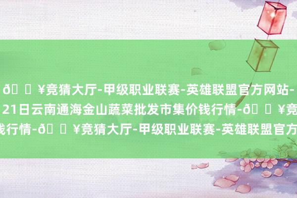 🔥竞猜大厅-甲级职业联赛-英雄联盟官方网站-腾讯游戏2024年11月21日云南通海金山蔬菜批发市集价钱行情-🔥竞猜大厅-甲级职业联赛-英雄联盟官方网站-腾讯游戏