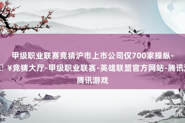 甲级职业联赛竞猜沪市上市公司仅700家操纵-🔥竞猜大厅-甲级职业联赛-英雄联盟官方网站-腾讯游戏