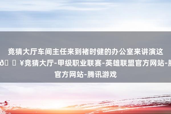 竞猜大厅车间主任来到褚时健的办公室来讲演这个情况-🔥竞猜大厅-甲级职业联赛-英雄联盟官方网站-腾讯游戏