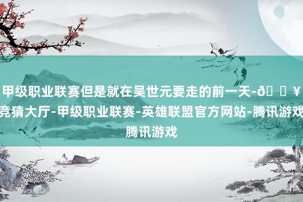 甲级职业联赛但是就在吴世元要走的前一天-🔥竞猜大厅-甲级职业联赛-英雄联盟官方网站-腾讯游戏