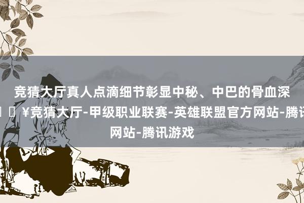 竞猜大厅真人点滴细节彰显中秘、中巴的骨血深情-🔥竞猜大厅-甲级职业联赛-英雄联盟官方网站-腾讯游戏
